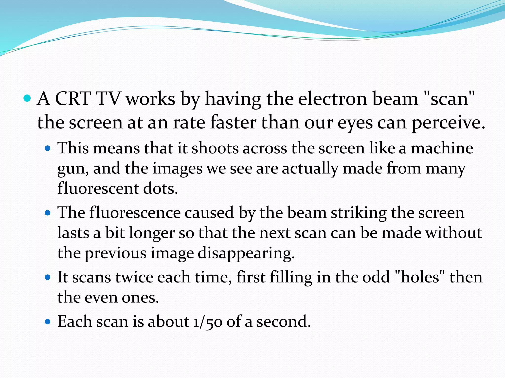  A CRT TV works by having the electron beam "scan"
the screen at an rate faster than our eyes can perceive.
 This means that it shoots across the screen like a machine
gun, and the images we see are actually made from many
fluorescent dots.
 The fluorescence caused by the beam striking the screen
lasts a bit longer so that the next scan can be made without
the previous image disappearing.
 It scans twice each time, first filling in the odd "holes" then
the even ones.
 Each scan is about 1/50 of a second.
 