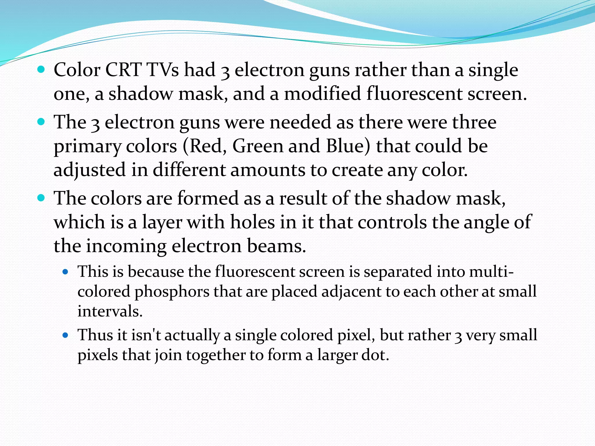  Color CRT TVs had 3 electron guns rather than a single
one, a shadow mask, and a modified fluorescent screen.
 The 3 electron guns were needed as there were three
primary colors (Red, Green and Blue) that could be
adjusted in different amounts to create any color.
 The colors are formed as a result of the shadow mask,
which is a layer with holes in it that controls the angle of
the incoming electron beams.
 This is because the fluorescent screen is separated into multi-
colored phosphors that are placed adjacent to each other at small
intervals.
 Thus it isn't actually a single colored pixel, but rather 3 very small
pixels that join together to form a larger dot.
 