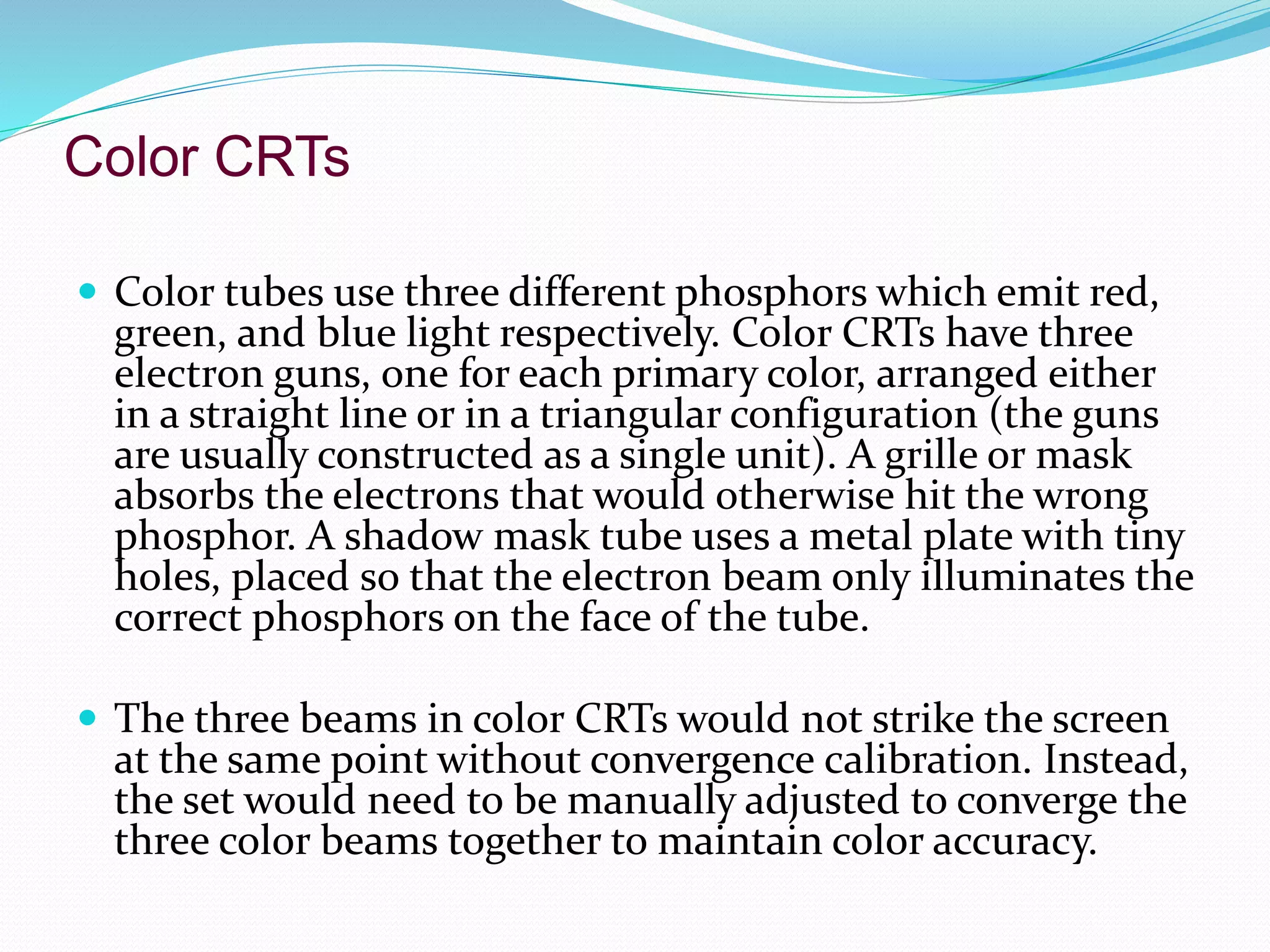 Color CRTs
 Color tubes use three different phosphors which emit red,
green, and blue light respectively. Color CRTs have three
electron guns, one for each primary color, arranged either
in a straight line or in a triangular configuration (the guns
are usually constructed as a single unit). A grille or mask
absorbs the electrons that would otherwise hit the wrong
phosphor. A shadow mask tube uses a metal plate with tiny
holes, placed so that the electron beam only illuminates the
correct phosphors on the face of the tube.
 The three beams in color CRTs would not strike the screen
at the same point without convergence calibration. Instead,
the set would need to be manually adjusted to converge the
three color beams together to maintain color accuracy.
 