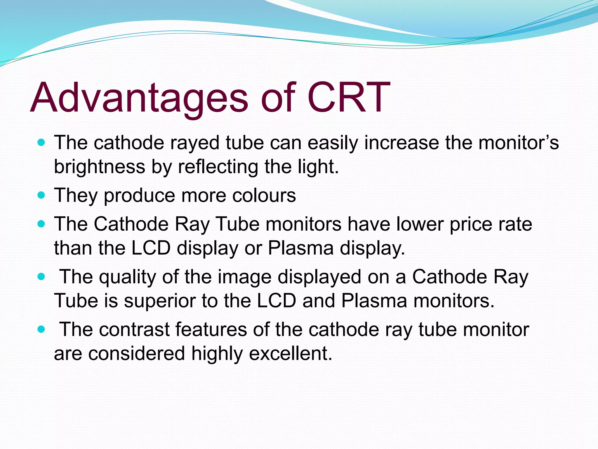Advantages of CRT
 The cathode rayed tube can easily increase the monitor’s
brightness by reflecting the light.
 They produce more colours
 The Cathode Ray Tube monitors have lower price rate
than the LCD display or Plasma display.
 The quality of the image displayed on a Cathode Ray
Tube is superior to the LCD and Plasma monitors.
 The contrast features of the cathode ray tube monitor
are considered highly excellent.
 