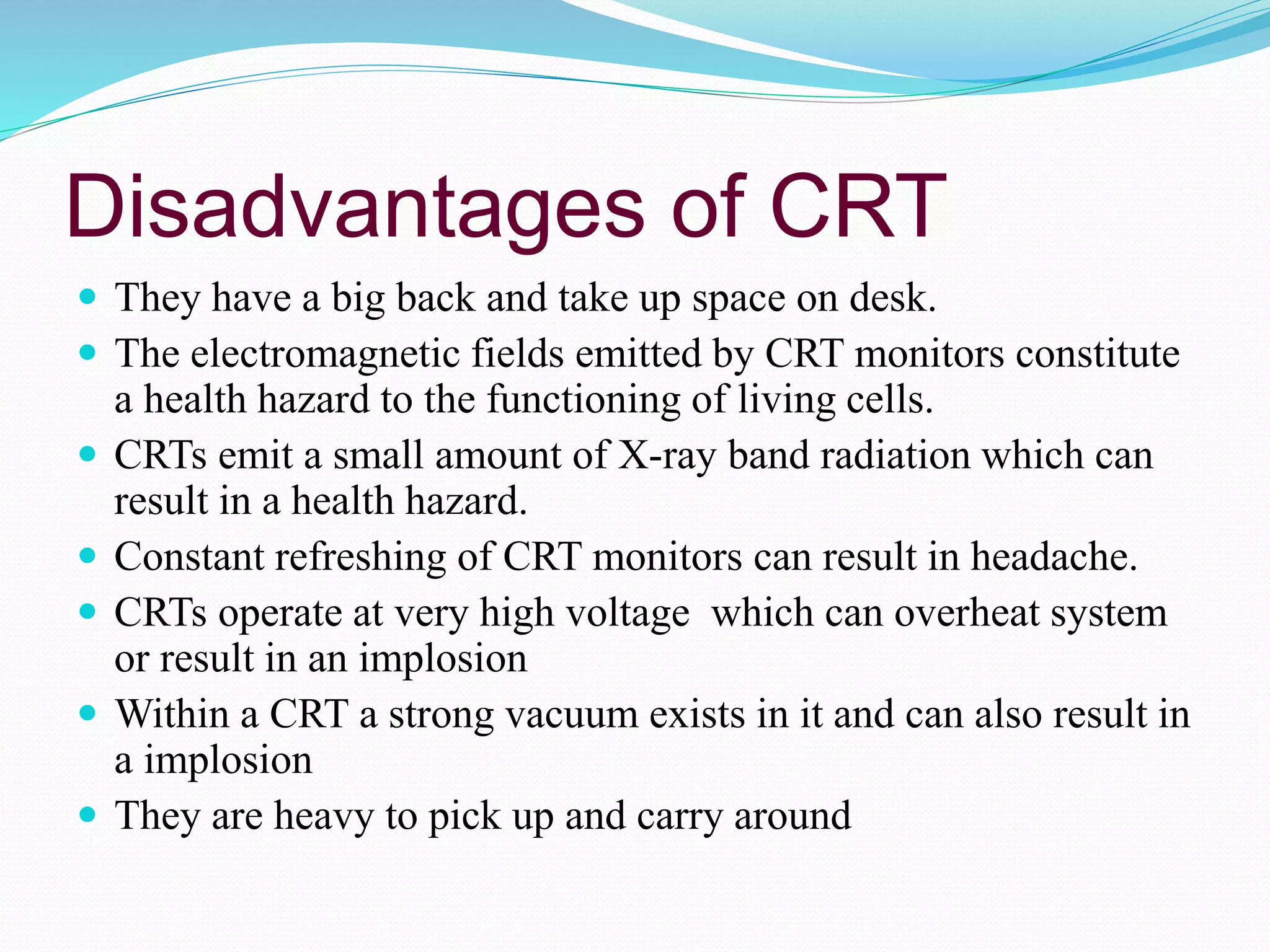 Disadvantages of CRT
 They have a big back and take up space on desk.
 The electromagnetic fields emitted by CRT monitors constitute
a health hazard to the functioning of living cells.
 CRTs emit a small amount of X-ray band radiation which can
result in a health hazard.
 Constant refreshing of CRT monitors can result in headache.
 CRTs operate at very high voltage which can overheat system
or result in an implosion
 Within a CRT a strong vacuum exists in it and can also result in
a implosion
 They are heavy to pick up and carry around
 