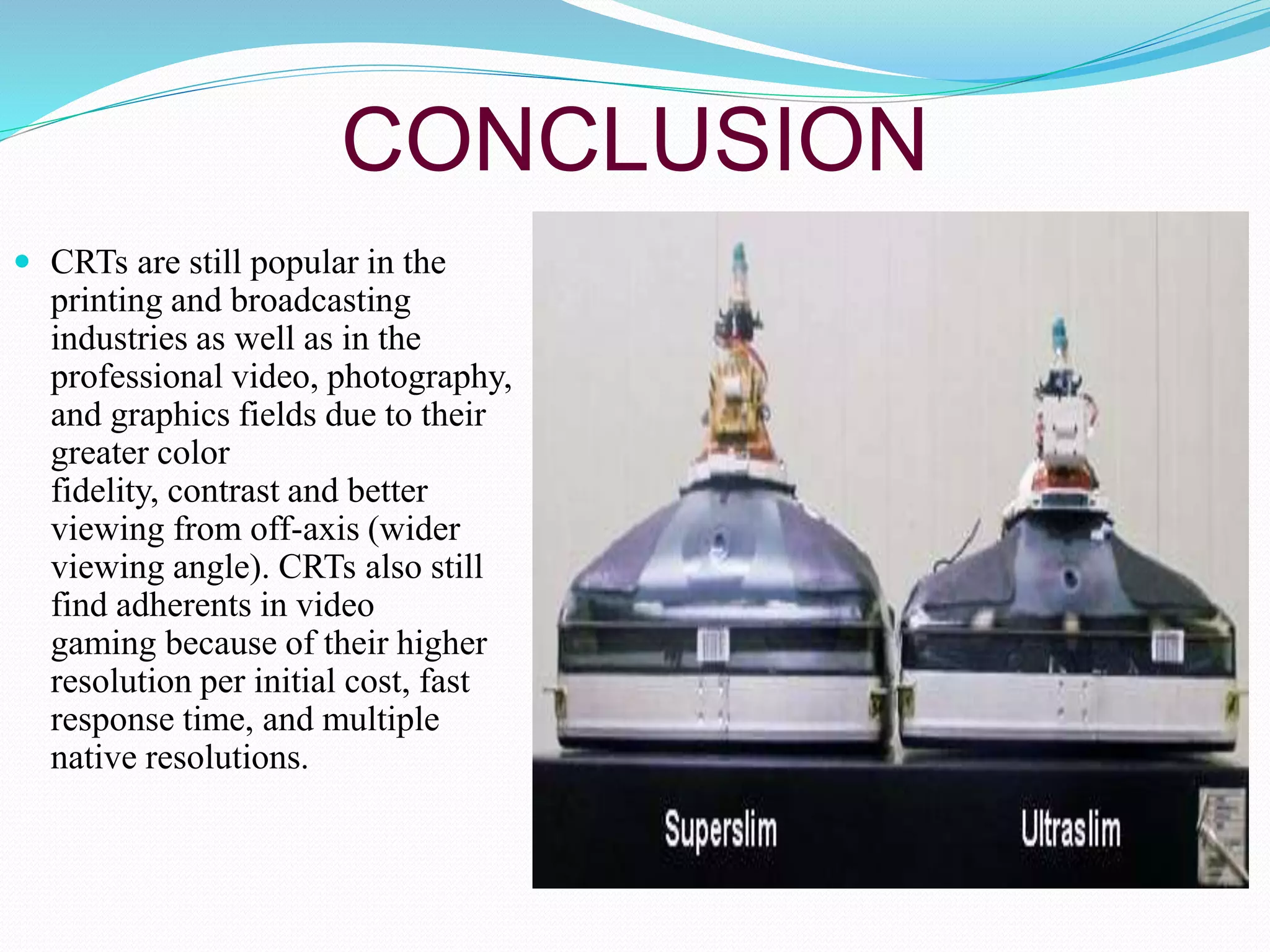 CONCLUSION
 CRTs are still popular in the
printing and broadcasting
industries as well as in the
professional video, photography,
and graphics fields due to their
greater color
fidelity, contrast and better
viewing from off-axis (wider
viewing angle). CRTs also still
find adherents in video
gaming because of their higher
resolution per initial cost, fast
response time, and multiple
native resolutions.
 