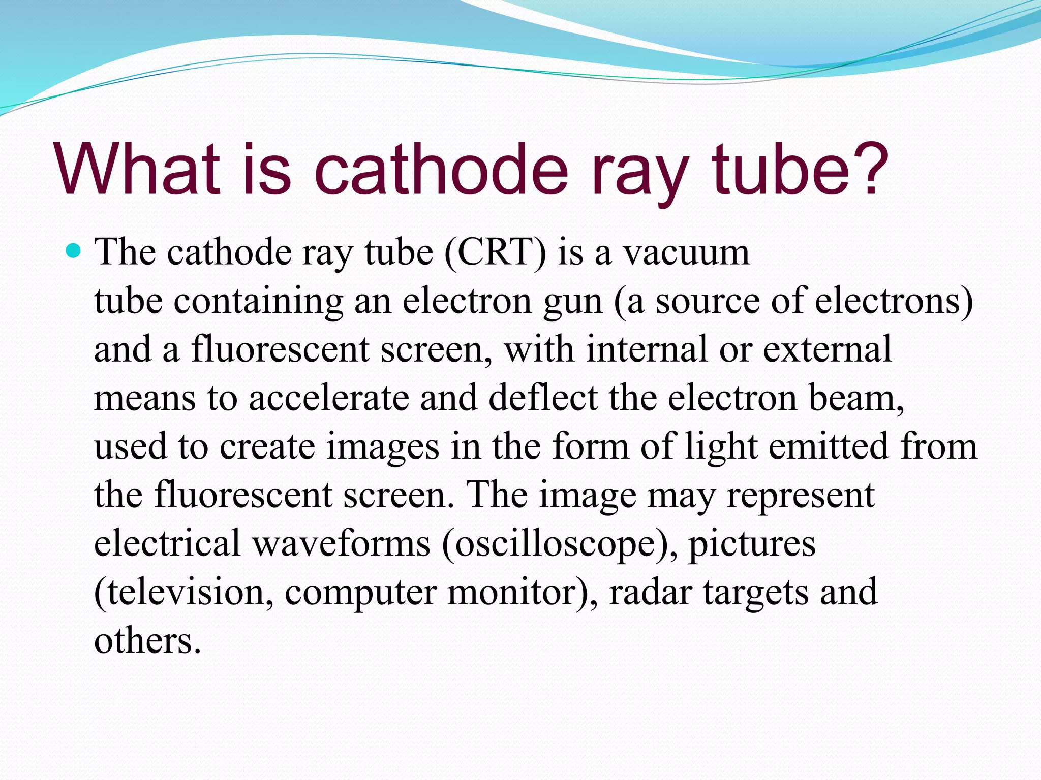What is cathode ray tube?
 The cathode ray tube (CRT) is a vacuum
tube containing an electron gun (a source of electrons)
and a fluorescent screen, with internal or external
means to accelerate and deflect the electron beam,
used to create images in the form of light emitted from
the fluorescent screen. The image may represent
electrical waveforms (oscilloscope), pictures
(television, computer monitor), radar targets and
others.
 