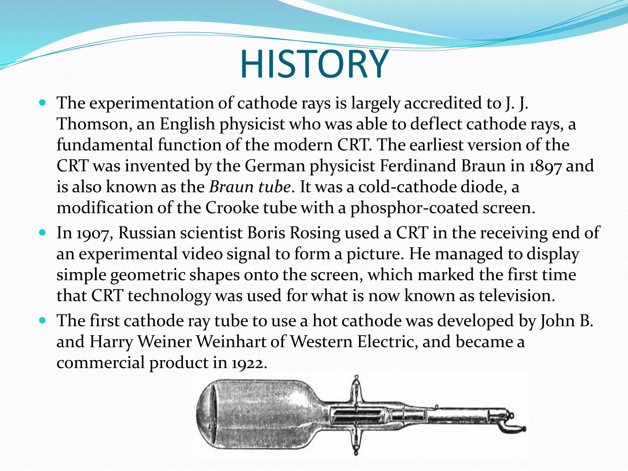 HISTORY
 The experimentation of cathode rays is largely accredited to J. J.
Thomson, an English physicist who was able to deflect cathode rays, a
fundamental function of the modern CRT. The earliest version of the
CRT was invented by the German physicist Ferdinand Braun in 1897 and
is also known as the Braun tube. It was a cold-cathode diode, a
modification of the Crooke tube with a phosphor-coated screen.
 In 1907, Russian scientist Boris Rosing used a CRT in the receiving end of
an experimental video signal to form a picture. He managed to display
simple geometric shapes onto the screen, which marked the first time
that CRT technology was used for what is now known as television.
 The first cathode ray tube to use a hot cathode was developed by John B.
and Harry Weiner Weinhart of Western Electric, and became a
commercial product in 1922.
 
