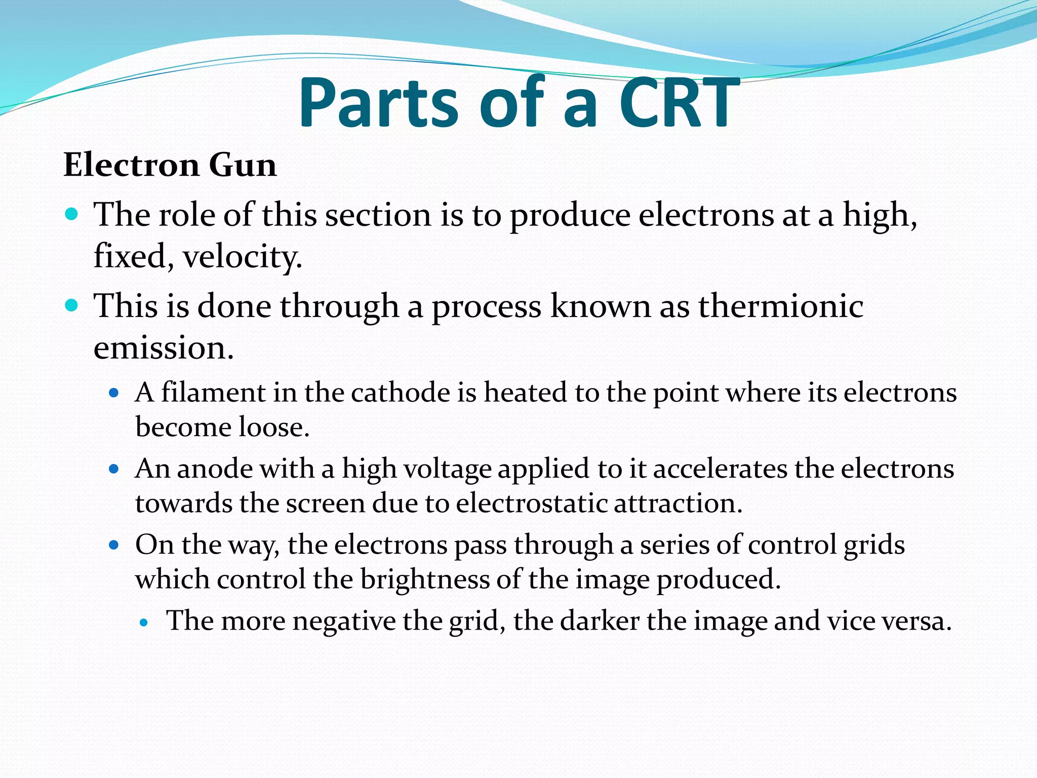 Parts of a CRT
Electron Gun
 The role of this section is to produce electrons at a high,
fixed, velocity.
 This is done through a process known as thermionic
emission.
 A filament in the cathode is heated to the point where its electrons
become loose.
 An anode with a high voltage applied to it accelerates the electrons
towards the screen due to electrostatic attraction.
 On the way, the electrons pass through a series of control grids
which control the brightness of the image produced.
 The more negative the grid, the darker the image and vice versa.
 