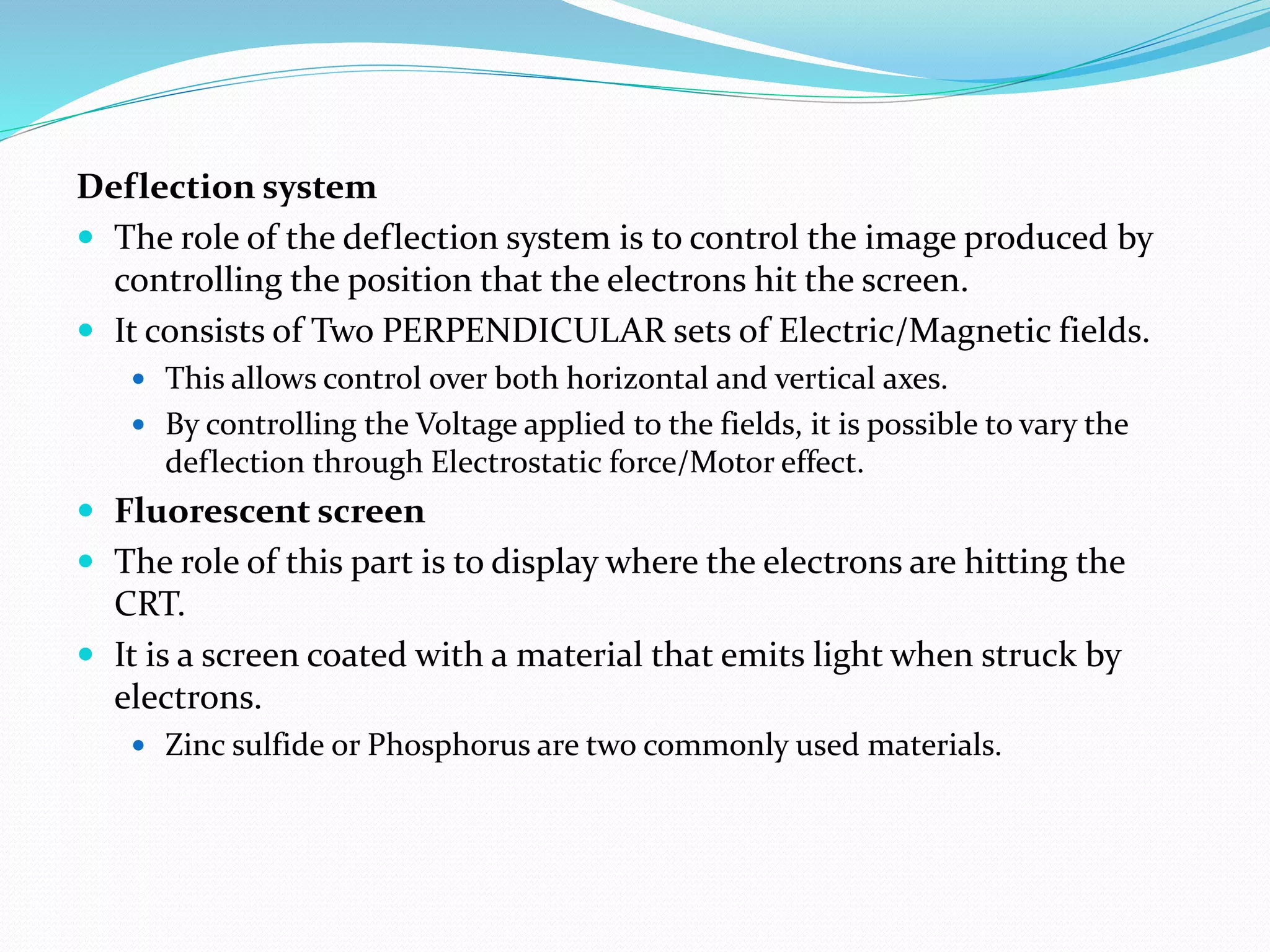 Deflection system
 The role of the deflection system is to control the image produced by
controlling the position that the electrons hit the screen.
 It consists of Two PERPENDICULAR sets of Electric/Magnetic fields.
 This allows control over both horizontal and vertical axes.
 By controlling the Voltage applied to the fields, it is possible to vary the
deflection through Electrostatic force/Motor effect.
 Fluorescent screen
 The role of this part is to display where the electrons are hitting the
CRT.
 It is a screen coated with a material that emits light when struck by
electrons.
 Zinc sulfide or Phosphorus are two commonly used materials.
 