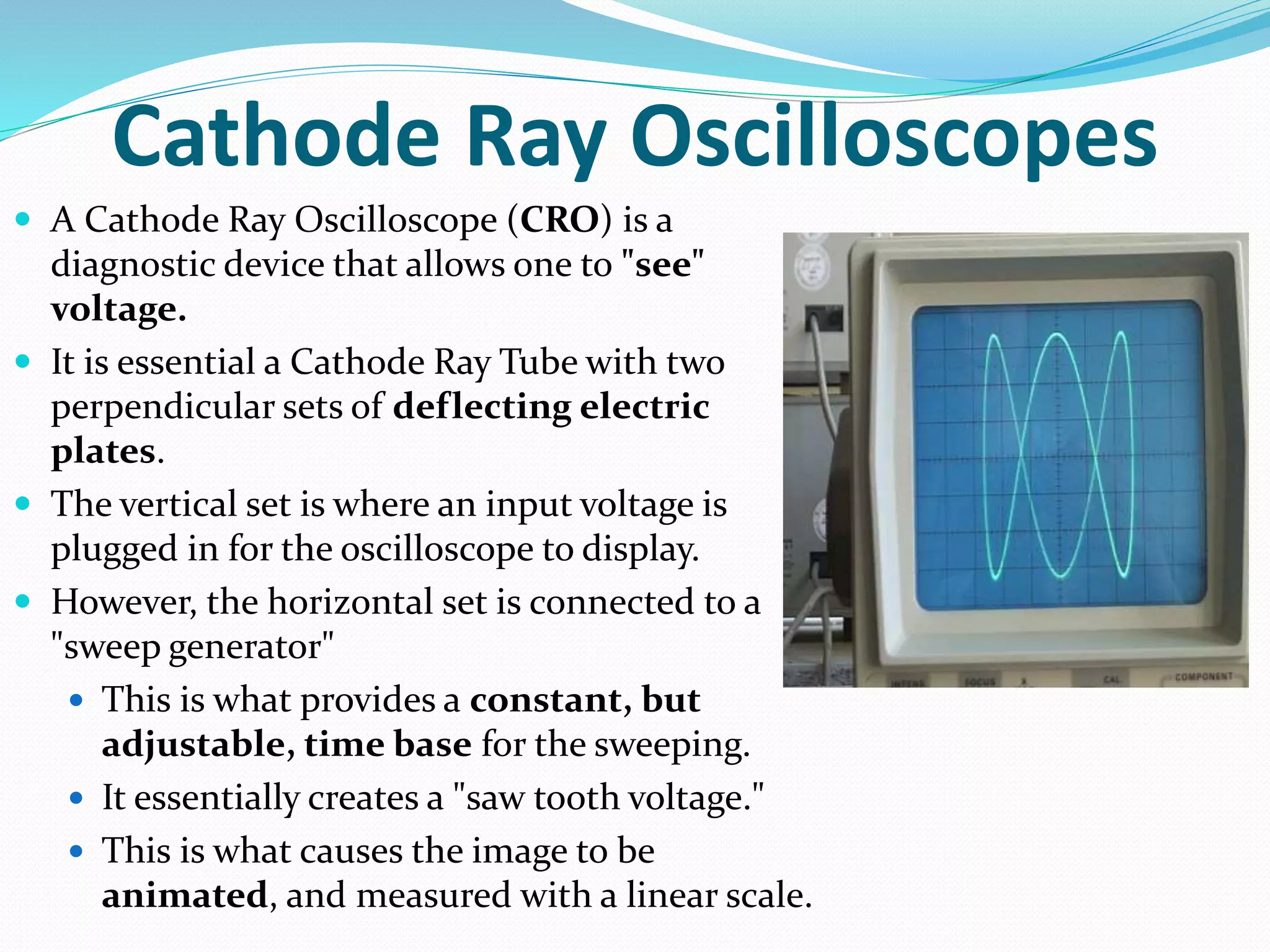 Cathode Ray Oscilloscopes
 A Cathode Ray Oscilloscope (CRO) is a
diagnostic device that allows one to "see"
voltage.
 It is essential a Cathode Ray Tube with two
perpendicular sets of deflecting electric
plates.
 The vertical set is where an input voltage is
plugged in for the oscilloscope to display.
 However, the horizontal set is connected to a
"sweep generator"
 This is what provides a constant, but
adjustable, time base for the sweeping.
 It essentially creates a "saw tooth voltage."
 This is what causes the image to be
animated, and measured with a linear scale.
 