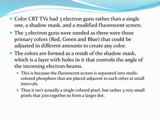  Color CRT TVs had 3 electron guns rather than a single
one, a shadow mask, and a modified fluorescent screen.
 The 3 electron guns were needed as there were three
primary colors (Red, Green and Blue) that could be
adjusted in different amounts to create any color.
 The colors are formed as a result of the shadow mask,
which is a layer with holes in it that controls the angle of
the incoming electron beams.
 This is because the fluorescent screen is separated into multi-
colored phosphors that are placed adjacent to each other at small
intervals.
 Thus it isn't actually a single colored pixel, but rather 3 very small
pixels that join together to form a larger dot.
 