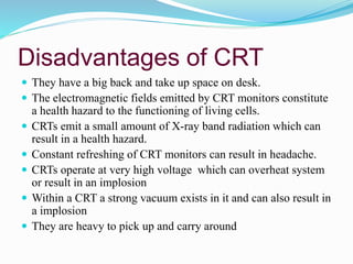 Disadvantages of CRT
 They have a big back and take up space on desk.
 The electromagnetic fields emitted by CRT monitors constitute
a health hazard to the functioning of living cells.
 CRTs emit a small amount of X-ray band radiation which can
result in a health hazard.
 Constant refreshing of CRT monitors can result in headache.
 CRTs operate at very high voltage which can overheat system
or result in an implosion
 Within a CRT a strong vacuum exists in it and can also result in
a implosion
 They are heavy to pick up and carry around
 