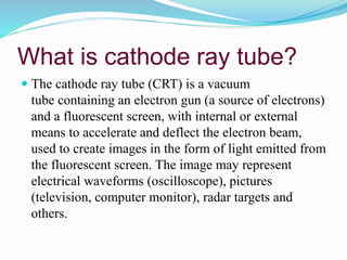 What is cathode ray tube?
 The cathode ray tube (CRT) is a vacuum
tube containing an electron gun (a source of electrons)
and a fluorescent screen, with internal or external
means to accelerate and deflect the electron beam,
used to create images in the form of light emitted from
the fluorescent screen. The image may represent
electrical waveforms (oscilloscope), pictures
(television, computer monitor), radar targets and
others.
 