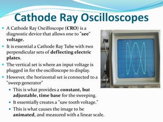 Cathode Ray Oscilloscopes
 A Cathode Ray Oscilloscope (CRO) is a
diagnostic device that allows one to "see"
voltage.
 It is essential a Cathode Ray Tube with two
perpendicular sets of deflecting electric
plates.
 The vertical set is where an input voltage is
plugged in for the oscilloscope to display.
 However, the horizontal set is connected to a
"sweep generator"
 This is what provides a constant, but
adjustable, time base for the sweeping.
 It essentially creates a "saw tooth voltage."
 This is what causes the image to be
animated, and measured with a linear scale.
 