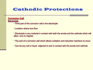Cathodic Protections
Corrosion CellCorrosion Cell
ElectrolyteElectrolyte
• Third part of the corrosion cell is the electrolyteThird part of the corrosion cell is the electrolyte
• Location where ions flowLocation where ions flow
• Electrolyte is any material in contact with both the anode and the cathode which willElectrolyte is any material in contact with both the anode and the cathode which will
allow ions to migrateallow ions to migrate
• The part of a corrosion cell which allows oxidation and reduction reactions to occurThe part of a corrosion cell which allows oxidation and reduction reactions to occur
• Can be any soil or liquid adjacent to and in contact with the anode and cathodeCan be any soil or liquid adjacent to and in contact with the anode and cathode
 