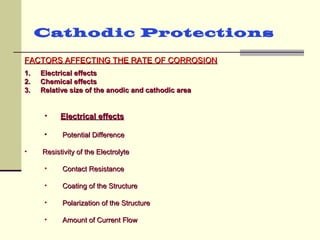 FACTORS AFFECTING THE RATE OF CORROSIONFACTORS AFFECTING THE RATE OF CORROSION
Cathodic Protections
1.1. Electrical effectsElectrical effects
2.2. Chemical effectsChemical effects
3.3. Relative size of the anodic and cathodic areaRelative size of the anodic and cathodic area
• Electrical effectsElectrical effects
• Potential DifferencePotential Difference
• Resistivity of the ElectrolyteResistivity of the Electrolyte
• Contact ResistanceContact Resistance
• Coating of the StructureCoating of the Structure
• Polarization of the StructurePolarization of the Structure
• Amount of Current FlowAmount of Current Flow
 