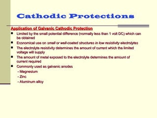 Cathodic Protections
Application of Galvanic Cathodic ProtectionApplication of Galvanic Cathodic Protection
 Limited by the small potential difference (normally less than 1 volt DC) which canLimited by the small potential difference (normally less than 1 volt DC) which can
be obtainedbe obtained
 Economical use onEconomical use on small or well-coated structures in low resistivity electrolytessmall or well-coated structures in low resistivity electrolytes
 The electrolyte resistivity determines the amount of current which the limitedThe electrolyte resistivity determines the amount of current which the limited
voltage will supplyvoltage will supply
 The amount of metal exposed to the electrolyte determines the amount ofThe amount of metal exposed to the electrolyte determines the amount of
current requiredcurrent required
 Commonly used as galvanic anodesCommonly used as galvanic anodes
- Magnesium- Magnesium
- Zinc- Zinc
- Aluminum alloy- Aluminum alloy
 