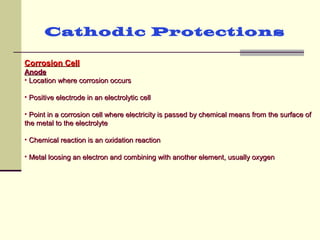 Cathodic Protections
Corrosion CellCorrosion Cell
AnodeAnode
• Location where corrosion occursLocation where corrosion occurs
• Positive electrode in an electrolytic cellPositive electrode in an electrolytic cell
• Point in a corrosion cell where electricity is passed by chemical means from the surface ofPoint in a corrosion cell where electricity is passed by chemical means from the surface of
the metal to the electrolytethe metal to the electrolyte
• Chemical reaction is an oxidation reactionChemical reaction is an oxidation reaction
• Metal loosing an electron and combining with another element, usually oxygenMetal loosing an electron and combining with another element, usually oxygen
 