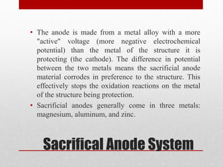 Sacrifical Anode System
• The anode is made from a metal alloy with a more
"active" voltage (more negative electrochemical
potential) than the metal of the structure it is
protecting (the cathode). The difference in potential
between the two metals means the sacrificial anode
material corrodes in preference to the structure. This
effectively stops the oxidation reactions on the metal
of the structure being protection.
• Sacrificial anodes generally come in three metals:
magnesium, aluminum, and zinc.
 