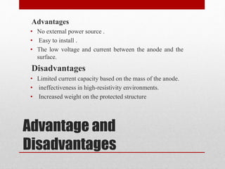 Advantage and
Disadvantages
Advantages
• No external power source .
• Easy to install .
• The low voltage and current between the anode and the
surface.
Disadvantages
• Limited current capacity based on the mass of the anode.
• ineffectiveness in high-resistivity environments.
• Increased weight on the protected structure
 