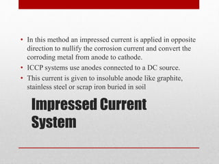 Impressed Current
System
• In this method an impressed current is applied in opposite
direction to nullify the corrosion current and convert the
corroding metal from anode to cathode.
• ICCP systems use anodes connected to a DC source.
• This current is given to insoluble anode like graphite,
stainless steel or scrap iron buried in soil
 