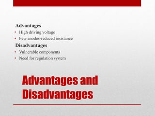Advantages and
Disadvantages
Advantages
• High driving voltage
• Few anodes-reduced resistance
Disadvantages
• Vulnerable components
• Need for regulation system
 