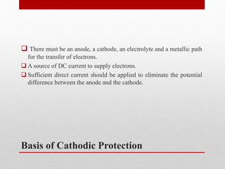 Basis of Cathodic Protection
 There must be an anode, a cathode, an electrolyte and a metallic path
for the transfer of electrons.
 A source of DC current to supply electrons.
 Sufficient direct current should be applied to eliminate the potential
difference between the anode and the cathode.
 