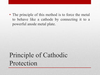 Principle of Cathodic
Protection
• The principle of this method is to force the metal
to behave like a cathode by connecting it to a
powerful anode metal plate.
 