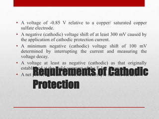 Requirements of Cathodic
Protection
• A voltage of -0.85 V relative to a copper/ saturated copper
sulfate electrode.
• A negative (cathodic) voltage shift of at least 300 mV caused by
the application of cathodic protection current.
• A minimum negative (cathodic) voltage shift of 100 mV
determined by interrupting the current and measuring the
voltage decay.
• A voltage at least as negative (cathodic) as that originally
established at the Tafel segment of the E-log I curve .
• A net protective current from the electrolyte into the surface
 