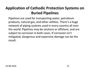 Application of Cathodic Protection Systems on
Buried Pipelines
24-08-2018 15
Pipelines are used for transporting water, petroleum
products, natural gas, and other utilities. There’s a huge
network of piping systems used in every country all over
the world. Pipelines may be onshore or offshore, and are
subject to corrosion in both cases. If corrosion isn't
mitigated, dangerous and expensive damage can be the
result.
 