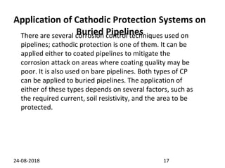 Application of Cathodic Protection Systems on
Buried Pipelines
24-08-2018 17
There are several corrosion control techniques used on
pipelines; cathodic protection is one of them. It can be
applied either to coated pipelines to mitigate the
corrosion attack on areas where coating quality may be
poor. It is also used on bare pipelines. Both types of CP
can be applied to buried pipelines. The application of
either of these types depends on several factors, such as
the required current, soil resistivity, and the area to be
protected.
 