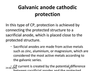 Galvanic anode cathodic
protection
In this type of CP, protection is achieved by
connecting the protected structure to a
sacrificial anode, which is placed close to the
protected structure.
– Sacrificial anodes are made from active metals
such as zinc, aluminium, or magnesium, which are
considered the most active metals according to
the galvanic series.
– CP current is created by the potential difference24-08-2018 8
 