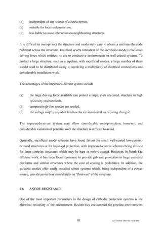 (b) independent of any source of electric power, 
(c) suitable for localised protection, 
(d) less liable to cause interaction on neighbouring structures. 
It is difficult to over-protect the structure and moderately easy to obtain a uniform electrode 
potential across the structure. The most severe limitation of the sacrificial anode is the small 
driving force which restricts its use to conductive environments or well-coated systems. To 
protect a large structure, such as a pipeline, with sacrificial anodes, a large number of them 
would need to be distributed along it, involving a multiplicity of electrical connections and 
considerable installation work. 
The advantages of the impressed-current system include 
(a) the large driving force available can protect a large, even uncoated, structure in high 
10 [CATHODIC PROTECTION/BM] 
resistivity environments, 
(b) comparatively few anodes are needed, 
(c) the voltage may be adjusted to allow for environmental and coating changes. 
The impressed-current system may allow considerable over-protection, however, and 
considerable variation of potential over the structure is difficult to avoid. 
Generally, sacrificial anode schemes have found favour for small well-coated low-current-demand 
structures or for localised protection, with impressed-current schemes being utilised 
for large complex structures which may be bare or poorly coated. However, in North Sea 
offshore work, it has been found economic to provide galvanic protection to large uncoated 
platforms and similar structures where the cost of coating is prohibitive. In addition, the 
galvanic anodes offer easily installed robust systems which, being independent of a power 
source, provide protection immediately on “float-out” of the structure. 
4.6 ANODE RESISTANCE 
One of the most important parameters in the design of cathodic protection systems is the 
electrical resistivity of the environment. Resistivities encountered for pipeline environments 
 