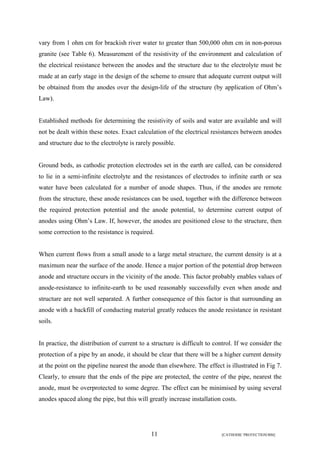 vary from 1 ohm cm for brackish river water to greater than 500,000 ohm cm in non-porous 
granite (see Table 6). Measurement of the resistivity of the environment and calculation of 
the electrical resistance between the anodes and the structure due to the electrolyte must be 
made at an early stage in the design of the scheme to ensure that adequate current output will 
be obtained from the anodes over the design-life of the structure (by application of Ohm’s 
Law). 
Established methods for determining the resistivity of soils and water are available and will 
not be dealt within these notes. Exact calculation of the electrical resistances between anodes 
and structure due to the electrolyte is rarely possible. 
Ground beds, as cathodic protection electrodes set in the earth are called, can be considered 
to lie in a semi-infinite electrolyte and the resistances of electrodes to infinite earth or sea 
water have been calculated for a number of anode shapes. Thus, if the anodes are remote 
from the structure, these anode resistances can be used, together with the difference between 
the required protection potential and the anode potential, to determine current output of 
anodes using Ohm’s Law. If, however, the anodes are positioned close to the structure, then 
some correction to the resistance is required. 
When current flows from a small anode to a large metal structure, the current density is at a 
maximum near the surface of the anode. Hence a major portion of the potential drop between 
anode and structure occurs in the vicinity of the anode. This factor probably enables values of 
anode-resistance to infinite-earth to be used reasonably successfully even when anode and 
structure are not well separated. A further consequence of this factor is that surrounding an 
anode with a backfill of conducting material greatly reduces the anode resistance in resistant 
soils. 
In practice, the distribution of current to a structure is difficult to control. If we consider the 
protection of a pipe by an anode, it should be clear that there will be a higher current density 
at the point on the pipeline nearest the anode than elsewhere. The effect is illustrated in Fig 7. 
Clearly, to ensure that the ends of the pipe are protected, the centre of the pipe, nearest the 
anode, must be overprotected to some degree. The effect can be minimised by using several 
anodes spaced along the pipe, but this will greatly increase installation costs. 
11 [CATHODIC PROTECTION/BM] 
 