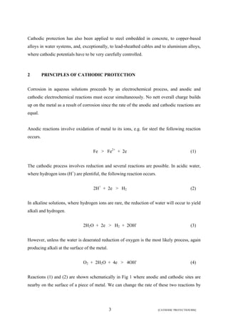 Cathodic protection has also been applied to steel embedded in concrete, to copper-based 
alloys in water systems, and, exceptionally, to lead-sheathed cables and to aluminium alloys, 
where cathodic potentials have to be very carefully controlled. 
2 PRINCIPLES OF CATHODIC PROTECTION 
Corrosion in aqueous solutions proceeds by an electrochemical process, and anodic and 
cathodic electrochemical reactions must occur simultaneously. No nett overall charge builds 
up on the metal as a result of corrosion since the rate of the anodic and cathodic reactions are 
equal. 
Anodic reactions involve oxidation of metal to its ions, e.g. for steel the following reaction 
occurs. 
Fe > Fe2+ + 2e (1) 
The cathodic process involves reduction and several reactions are possible. In acidic water, 
where hydrogen ions (H+) are plentiful, the following reaction occurs. 
2H+ + 2e > H2 (2) 
In alkaline solutions, where hydrogen ions are rare, the reduction of water will occur to yield 
alkali and hydrogen. 
2H2O + 2e > H2 + 2OH- (3) 
However, unless the water is deaerated reduction of oxygen is the most likely process, again 
producing alkali at the surface of the metal. 
O2 + 2H2O + 4e > 4OH- (4) 
Reactions (1) and (2) are shown schematically in Fig 1 where anodic and cathodic sites are 
nearby on the surface of a piece of metal. We can change the rate of these two reactions by 
3 [CATHODIC PROTECTION/BM] 
 