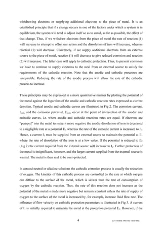 withdrawing electrons or supplying additional electrons to the piece of metal. It is an 
established principle that if a change occurs in one of the factors under which a system is in 
equilibrium, the system will tend to adjust itself so as to annul, as far as possible, the effect of 
that change. Thus, if we withdraw electrons from the piece of metal the rate of reaction (1) 
will increase to attempt to offset our action and the dissolution of iron will increase, whereas 
reaction (2) will decrease. Conversely, if we supply additional electrons from an external 
source to the piece of metal, reaction (1) will decrease to give reduced corrosion and reaction 
(2) will increase. The latter case will apply to cathodic protection. Thus, to prevent corrosion 
we have to continue to supply electrons to the steel from an external source to satisfy the 
requirements of the cathodic reaction. Note that the anodic and cathodic processes are 
inseparable. Reducing the rate of the anodic process will allow the rate of the cathodic 
process to increase. 
These principles may be expressed in a more quantitative manner by plotting the potential of 
the metal against the logarithm of the anodic and cathodic reaction rates expressed as current 
densities. Typical anodic and cathodic curves are illustrated in Fig 2. The corrosion current, 
Icorr, and the corrosion potential, Ecorr, occur at the point of intersection of the anodic and 
cathodic curves, i.e. where anodic and cathodic reactions rates are equal. If electrons are 
“pumped” into the metal to make it more negative the anodic dissolution of iron is decreased 
to a negligible rate at a potential EI, whereas the rate of the cathodic current is increased to I1. 
Hence, a current I1 must be supplied from an external source to maintain the potential at E1 
where the rate of dissolution of the iron is at a low value. If the potential is reduced to E2 
(Fig 2) the current required from the external source will increase to I2. Further protection of 
the metal is insignificant, however, and the larger current supplied from the external source is 
wasted. The metal is then said to be over-protected. 
In aerated neutral or alkaline solutions the cathodic corrosion process is usually the reduction 
of oxygen. The kinetics of this cathodic process are controlled by the rate at which oxygen 
can diffuse to the surface of the metal, which is slower than the rate of consumption of 
oxygen by the cathodic reaction. Thus, the rate of this reaction does not increase as the 
potential of the metal is made more negative but remains constant unless the rate of supply of 
oxygen to the surface of the metal is increased by, for example, increase fluid flow rate. The 
influence of flow velocity on cathodic protection parameters is illustrated in Fig 3. A current 
of I1 is initially required to maintain the metal at the protection potential E1. However, if the 
4 [CATHODIC PROTECTION/BM] 
 