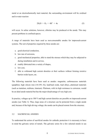 metal or an electrochemically inert material, the surrounding environment will be oxidised 
and in water reaction 
2H2O > O2 + 4H+ + 4e (5) 
will occur. In saline solutions, however, chlorine may be produced at the anode. This may 
present problems in confined spaces. 
A range of materials have been used as non-consumable anodes for impressed-current 
systems. The sort of properties required by these anodes are 
a. good electrical conduction, 
b. low rate of corrosion, 
c. good mechanical properties, able to stand the stresses which they may be subjected to 
6 [CATHODIC PROTECTION/BM] 
during installation and in service, 
d. readily fabricated into a variety of shapes, 
e. low cost, 
f. able to withstand high current densities at their surfaces without forming resistive 
barrier oxide layers, etc. 
The following materials have been used as anodes: magnetite, carbonaceous materials 
(graphite), high silicon iron (14-18% Si), lead/lead oxide, lead alloys, platinised materials 
(such as tantalum, niobium, titanium). Platinum, with its high resistance to corrosion, would 
be an ideal anode material but has the major disadvantage of very high cost. 
In practice, voltages up to 100 V and high current densities are possible on impressed-current 
anodes (see Table 1). Thus, large areas of a structure can be protected from a single anode 
and, because of the high driving voltage, the anode can be placed remote from the structure. 
3.2 SACRIFICIAL ANODES 
To understand the action of sacrificial anodes for cathodic protection it is necessary to have 
in mind the galvanic series of metals. The galvanic series for a few selected metals in sea 
 
