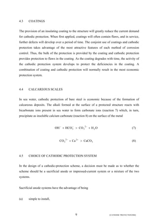2 
+ 3 > 3 + − − − (7) 
9 [CATHODIC PROTECTION/BM] 
4.3 COATINGS 
The provision of an insulating coating to the structure will greatly reduce the current demand 
for cathodic protection. When first applied, coatings will often contain flaws, and in service, 
further defects will develop over a period of time. The conjoint use of coatings and cathodic 
protection takes advantage of the most attractive features of each method of corrosion 
control. Thus, the bulk of the protection is provided by the coating and cathodic protection 
provides protection to flaws in the coating. As the coating degrades with time, the activity of 
the cathodic protection system develops to protect the deficiencies in the coating. A 
combination of coating and cathodic protection will normally result in the most economic 
protection system. 
4.4 CALCAREOUS SCALES 
In sea water, cathodic protection of bare steel is economic because of the formation of 
calcareous deposits. The alkali formed at the surface of a protected structure reacts with 
bicarbonate ions present in sea water to form carbonate ions (reaction 7) which, in turn, 
precipitate as insoluble calcium carbonate (reaction 8) on the surface of the metal 
OH HCO CO H2O 
3 
2 2 
CO3 + Ca > CaCO − + (8) 
4.5 CHOICE OF CATHODIC PROTECTION SYSTEM 
In the design of a cathodic-protection scheme, a decision must be made as to whether the 
scheme should be a sacrificial anode or impressed-current system or a mixture of the two 
systems. 
Sacrificial anode systems have the advantage of being 
(a) simple to install, 
 