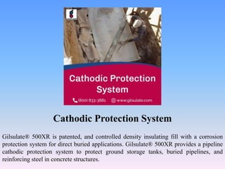 Cathodic Protection System
Gilsulate® 500XR is patented, and controlled density insulating fill with a corrosion
protection system for direct buried applications. Gilsulate® 500XR provides a pipeline
cathodic protection system to protect ground storage tanks, buried pipelines, and
reinforcing steel in concrete structures.
 
