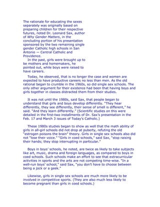 The rationale for educating the sexes
separately was originally based on
preparing children for their respective
futures, noted Dr. Leonard Sax, author
of Why Gender Matters, in the
concluding portion of his presentation
sponsored by the two remaining single
gender Catholic high schools in San
Antonio — Central Catholic and
Providence.
   In the past, girls were brought up to
be mothers and homemakers, he
pointed out, while boys were raised to
have careers.
   Today, he observed, that is no longer the case and women are
expected to have productive careers no less than men. As the old
rational began to crumble in the 1960s, so did single sex schools. The
only other argument for their existence had been that having boys and
girls together in classes distracted them from their studies.

   It was not until the 1980s, said Sax, that people began to
understand that girls and boys develop differently. “They hear
differently, they see differently, their sense of smell is different,” he
said. “And they learn differently.” (Scientific studies on this were
detailed in the first-two installments of Dr. Sax’s presentation in the
Feb. 17 and March 3 issues of Today’s Catholic.)

   These 1980s studies began to show as well that the math ability of
girls in all-girl schools did not drop at puberty, refuting the old
“estrogen poisons the brain” theory. Girls in single sex schools also did
not “lose their voice.” “Girls in coed schools,” said Sax, “stop raising
their hands; they stop interrupting in particular.”

   Boys in boys’ schools, he noted, are twice as likely to take subjects
like art, music, drama and foreign languages, as compared to boys in
coed schools. Such schools make an effort to see that extracurricular
activities in sports and the arts are not competing time-wise. “In a
well-run boys’ school,” said Sax, “you don’t have to choose between
being a jock or a geek.”

   Likewise, girls in single sex schools are much more likely to be
involved in competitive sports. (They are also much less likely to
become pregnant than girls in coed schools.)
 