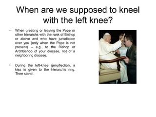When are we supposed to kneel
         with the left knee?
•   When greeting or leaving the Pope or
    other hierarchs with the rank of Bishop
    or above and who have jurisdiction
    over you (only when the Pope is not
    present) -- e.g., to the Bishop or
    Archbishop of your diocese, not of a
    neighboring diocese.

•   During the left-knee genuflection, a
    kiss is given to the hierarch's ring.
    Then stand.
 