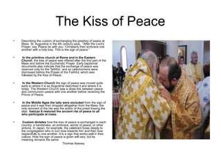 The Kiss of Peace
•   Describing the custom of exchanging the greeting of peace at
    Mass St. Augustine in the 4th century says, "After the Lord's
    Prayer, say 'Peace be with you.' Christians then embrace one
    another with a holy kiss. This is the sign of peace."

•    In the primitive church at Rome and in the Eastern
    Church, the kiss of peace was offered after the first part of the
    Mass and before the Eucharistic Prayer. Early baptismal
    documents also indicate that the exchange of peace was
    reserved only for the 'faithful,' and so catechumens were
    dismissed before the Prayer of the Faithful, which was
    followed by the Kiss of Peace.

•    In the Western Church the sign of peace was moved quite
    early to where it is as Augustine described it and where it is
    today. The Western Church saw a close link between peace
    and communion--peace with one another before receiving the
    Prince of Peace.

•   In the Middle Ages the laity were excluded from the sign of
    peace and it was then dropped altogether from the Mass; the
    only remnant of the rite was the action of the priest kissing the
    altar. Vatican II restored the ancient rite of peace to all
    who participate at mass.

•    Custom dictates how the kiss of peace is exchanged in each
    country: a handshake, an embrace, words of peace, or other
    actions. In Japan, for example, the celebrant bows deeply to
    the congregation who in turn bow towards him and then bow
    respectfully to one another. It is a sign that works well in their
    culture. How the sign of peace is given will vary, but its
    meaning remains the same.
                                     Thomas Keevey
 