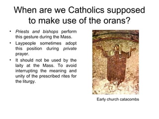 When are we Catholics supposed
    to make use of the orans?
• Priests and bishops perform
  this gesture during the Mass.
• Laypeople sometimes adopt
  this position during private
  prayer.
• It should not be used by the
  laity at the Mass. To avoid
  interrupting the meaning and
  unity of the prescribed rites for
  the liturgy.



                                      Early church catacombs
 