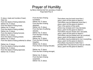Prayer of Humility
                                           by Merry Cardinal del Val, secretary of state to
                                                        Pope Saint Pius X



O Jesus, meek and humble of heart,              From the fear of being
                                                                                    That others may be loved more than I,
Hear me.                                        humiliated,                         Jesus, grant me the grace to desire it.
From the desire of being esteemed,              Deliver me, O Jesus.                That others may be esteemed more than I,
Deliver me, O Jesus.                            From the fear of being              Jesus, grant me the grace to desire it.
From the desire of being loved,                 despised,                           That, in the opinion of the world,
Deliver me, O Jesus.                            Deliver me, O Jesus.                others may increase and I may decrease,
From the desire of being extolled,              From the fear of suffering          Jesus, grant me the grace to desire it.
Deliver me, O Jesus.                            rebukes,
                                                                                    That others may be chosen and I set aside,
From the desire of being honored,               Deliver me, O Jesus.                Jesus, grant me the grace to desire it.
Deliver me, O Jesus.                            From the fear of being              That others may be praised and I go unnoticed,
From the desire of being praised,               calumniated,                        Jesus, grant me the grace to desire it.
Deliver me, O Jesus.                            Deliver me, O Jesus.                That others may be preferred to me in everything,
From the desire of being preferred to others,   From the fear of being              Jesus, grant me the grace to desire it.
                                                forgotten,                          That others may become holier than I,
Deliver me, O Jesus.                            Deliver me, O Jesus.                provided that I may become as holy as I should,
From the desire of being consulted,             From the fear of being ridiculed,   Jesus, grant me the grace to desire it.
Deliver me, O Jesus.
From the desire of being approved,              Deliver me, O Jesus.
Deliver me, O Jesus.                            From the fear of being wronged,

                                                Deliver me, O Jesus.
                                                From the fear of being
                                                suspected,
                                                Deliver me, O Jesus.
 