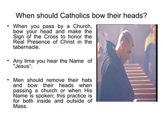 When should Catholics bow their heads?
• When you pass by a Church,
  bow your head and make the
  Sign of the Cross to honor the
  Real Presence of Christ in the
  tabernacle.

• Any time you hear the Name of
  "Jesus“.

• Men should remove their hats
  and bow their heads when
  passing a church or when His
  Name is spoken; this practice is
  for both inside and outside of
  Mass.
 