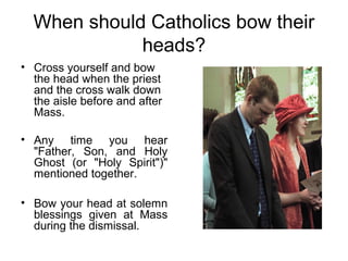 When should Catholics bow their
             heads?
• Cross yourself and bow
  the head when the priest
  and the cross walk down
  the aisle before and after
  Mass.

• Any time you hear
  "Father, Son, and Holy
  Ghost (or "Holy Spirit")"
  mentioned together.

• Bow your head at solemn
  blessings given at Mass
  during the dismissal.
 