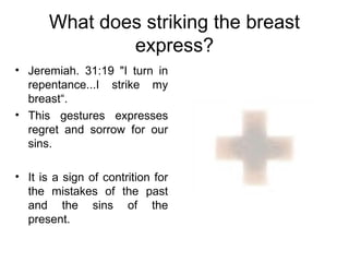 What does striking the breast
               express?
• Jeremiah. 31:19 "I turn in
  repentance...I strike my
  breast“.
• This gestures expresses
  regret and sorrow for our
  sins.

• It is a sign of contrition for
  the mistakes of the past
  and the sins of the
  present.
 