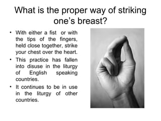 What is the proper way of striking
            one’s breast?
• With either a fist or with
  the tips of the fingers,
  held close together, strike
  your chest over the heart.
• This practice has fallen
  into disuse in the liturgy
  of    English     speaking
  countries.
• It continues to be in use
  in the liturgy of other
  countries.
 