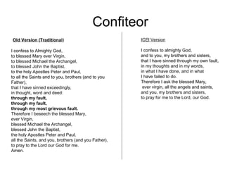 Confiteor
Old Version (Traditional)                             ICEl Version

I confess to Almighty God,                            I confess to almighty God,
to blessed Mary ever Virgin,                          and to you, my brothers and sisters,
to blessed Michael the Archangel,                     that I have sinned through my own fault,
to blessed John the Baptist,                          in my thoughts and in my words,
to the holy Apostles Peter and Paul,                  in what I have done, and in what
to all the Saints and to you, brothers (and to you    I have failed to do.
Father),                                              Therefore I ask the blessed Mary,
that I have sinned exceedingly,                        ever virgin, all the angels and saints,
in thought, word and deed:                            and you, my brothers and sisters,
through my fault,                                     to pray for me to the Lord, our God.
through my fault,
through my most grievous fault.
Therefore I beseech the blessed Mary,
ever Virgin,
blessed Michael the Archangel,
blessed John the Baptist,
the holy Apostles Peter and Paul,
all the Saints, and you, brothers (and you Father),
to pray to the Lord our God for me.
Amen.
 