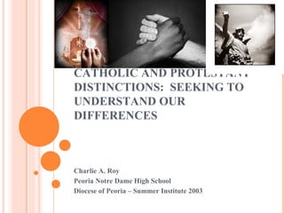 CATHOLIC AND PROTESTANT DISTINCTIONS:  SEEKING TO UNDERSTAND OUR DIFFERENCES Charlie A. Roy  Peoria Notre Dame High School Diocese of Peoria – Summer Institute 2003 