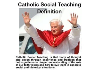 Catholic Social Teaching  Definition   Catholic Social Teaching is that body of thought and action through experience and tradition that helps guide us to deeper understanding of the role of our faith values and how to live them in concrete social and historical situations. 