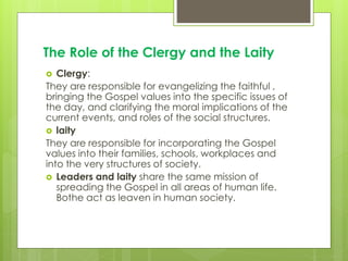 The Role of the Clergy and the Laity
 Clergy:
They are responsible for evangelizing the faithful ,
bringing the Gospel values into the specific issues of
the day, and clarifying the moral implications of the
current events, and roles of the social structures.
 laity
They are responsible for incorporating the Gospel
values into their families, schools, workplaces and
into the very structures of society.
 Leaders and laity share the same mission of
spreading the Gospel in all areas of human life.
Bothe act as leaven in human society.
 