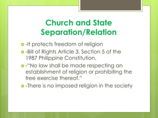 Church and State
Separation/Relation
 -It protects freedom of religion
 -Bill of Rights Article 3, Section 5 of the
1987 Philippine Constitution.
 -“No law shall be made respecting an
establishment of religion or prohibiting the
free exercise thereof.”
 -There is no imposed religion in the society
 